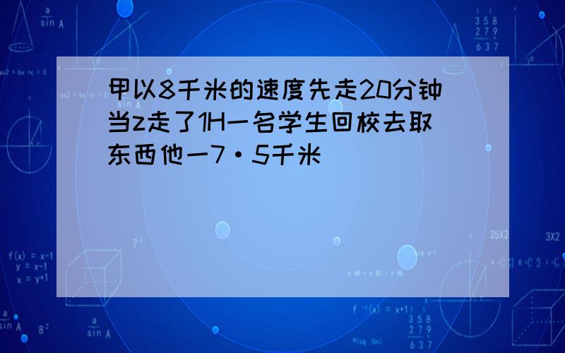 甲以8千米的速度先走20分钟当z走了1H一名学生回校去取东西他一7·5千米