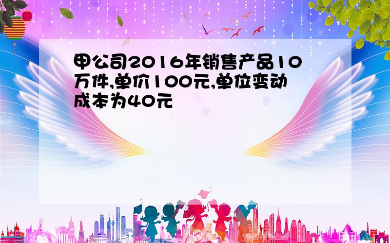 甲公司2016年销售产品10万件,单价100元,单位变动成本为40元