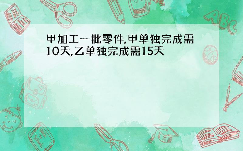 甲加工一批零件,甲单独完成需10天,乙单独完成需15天