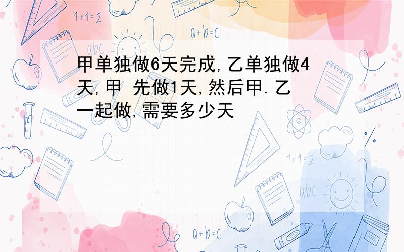 甲单独做6天完成,乙单独做4天,甲 先做1天,然后甲.乙一起做,需要多少天