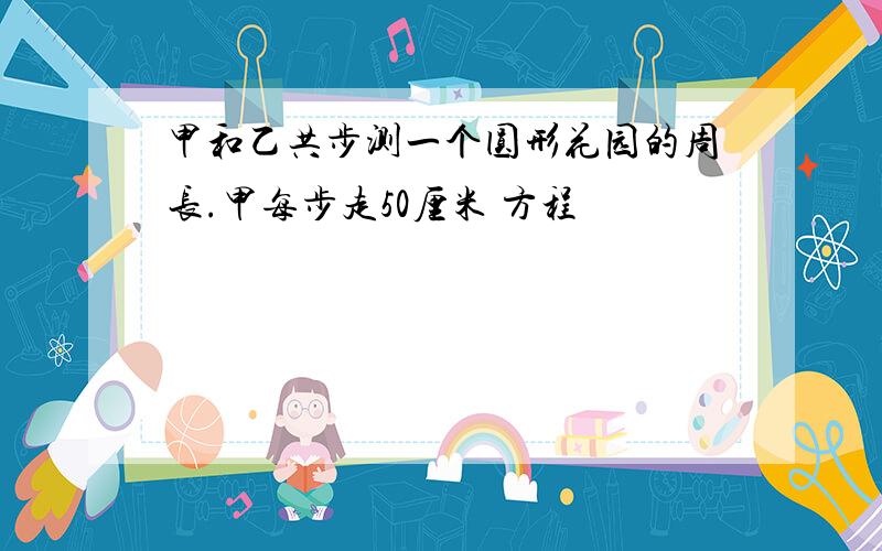 甲和乙共步测一个圆形花园的周长.甲每步走50厘米 方程