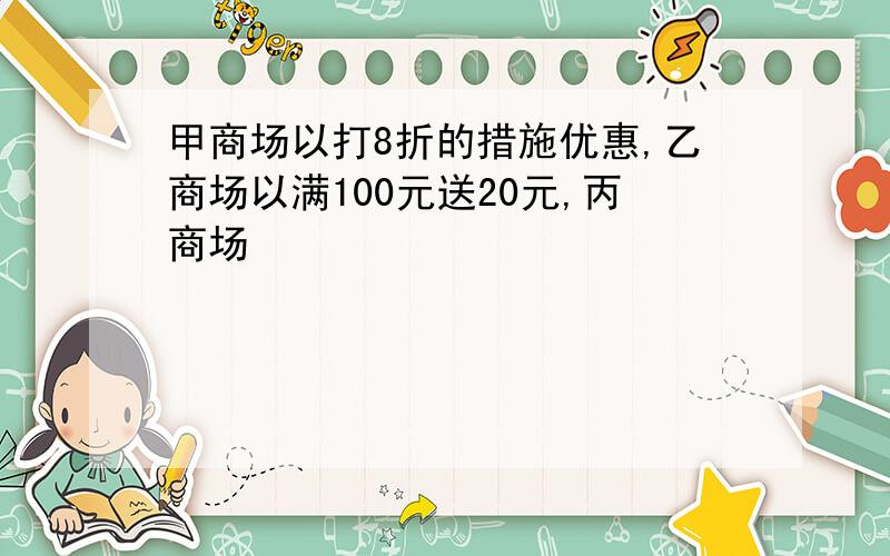 甲商场以打8折的措施优惠,乙商场以满100元送20元,丙商场