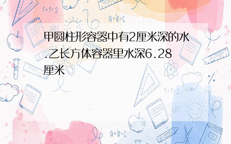 甲圆柱形容器中有2厘米深的水.乙长方体容器里水深6.28厘米