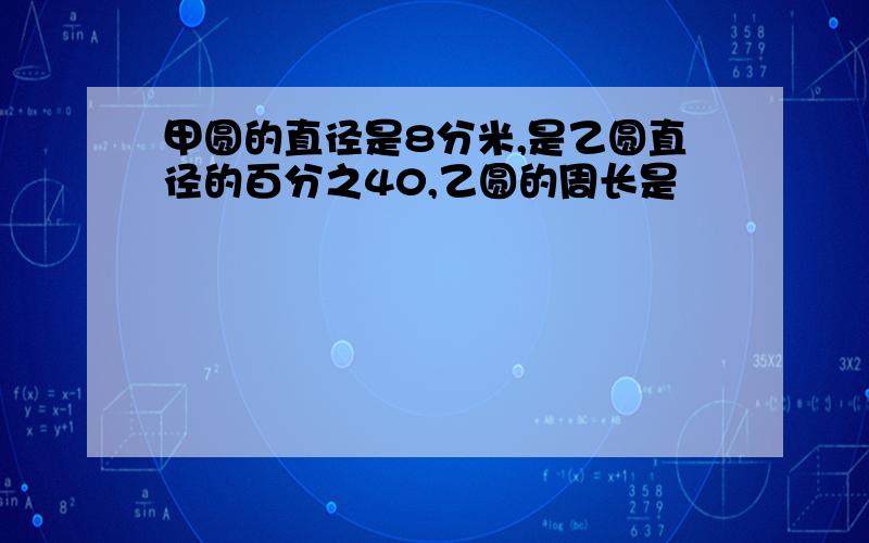 甲圆的直径是8分米,是乙圆直径的百分之40,乙圆的周长是