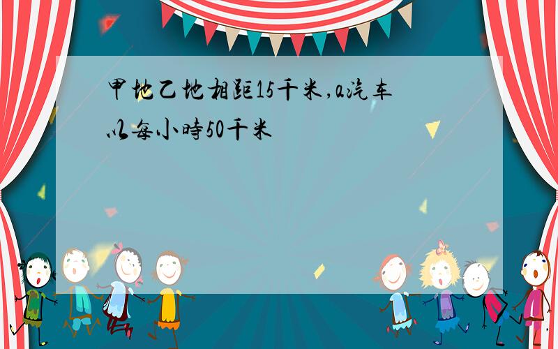 甲地乙地相距15千米,a汽车以每小时50千米