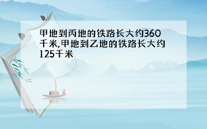 甲地到丙地的铁路长大约360千米,甲地到乙地的铁路长大约125千米