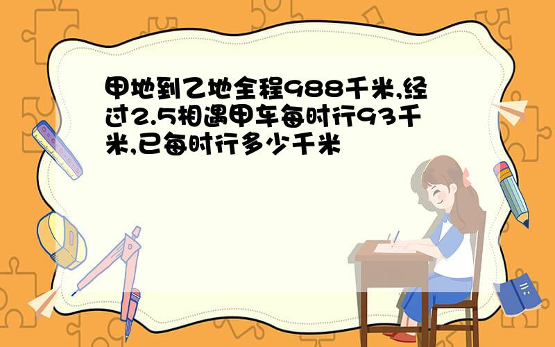 甲地到乙地全程988千米,经过2.5相遇甲车每时行93千米,已每时行多少千米