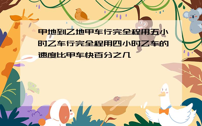 甲地到乙地甲车行完全程用五小时乙车行完全程用四小时乙车的速度比甲车快百分之几