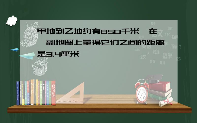 甲地到乙地约有850千米,在一副地图上量得它们之间的距离是3.4厘米