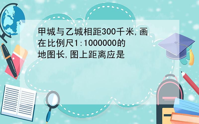 甲城与乙城相距300千米,画在比例尺1:1000000的地图长,图上距离应是