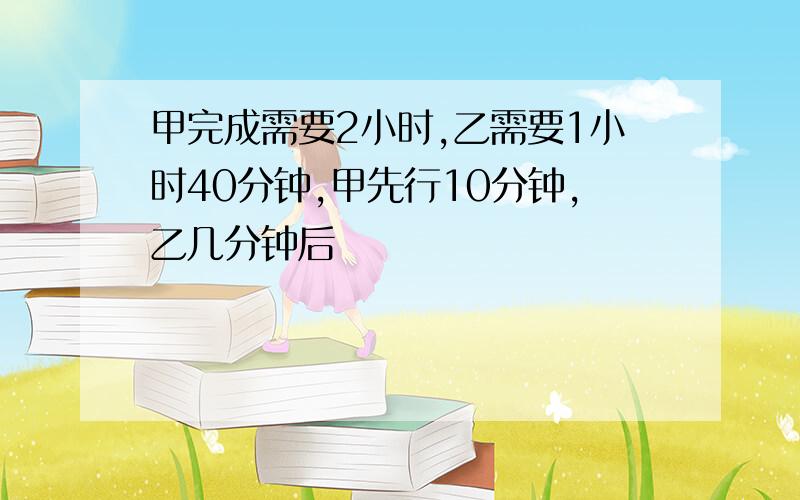 甲完成需要2小时,乙需要1小时40分钟,甲先行10分钟,乙几分钟后