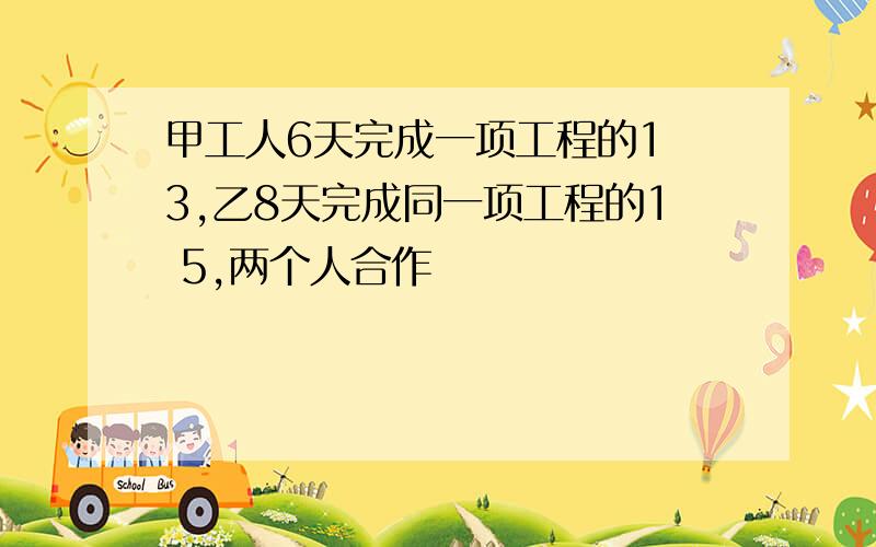 甲工人6天完成一项工程的1 3,乙8天完成同一项工程的1 5,两个人合作