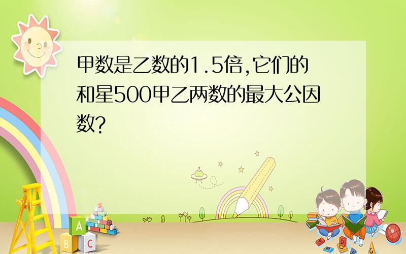 甲数是乙数的1.5倍,它们的和星500甲乙两数的最大公因数?