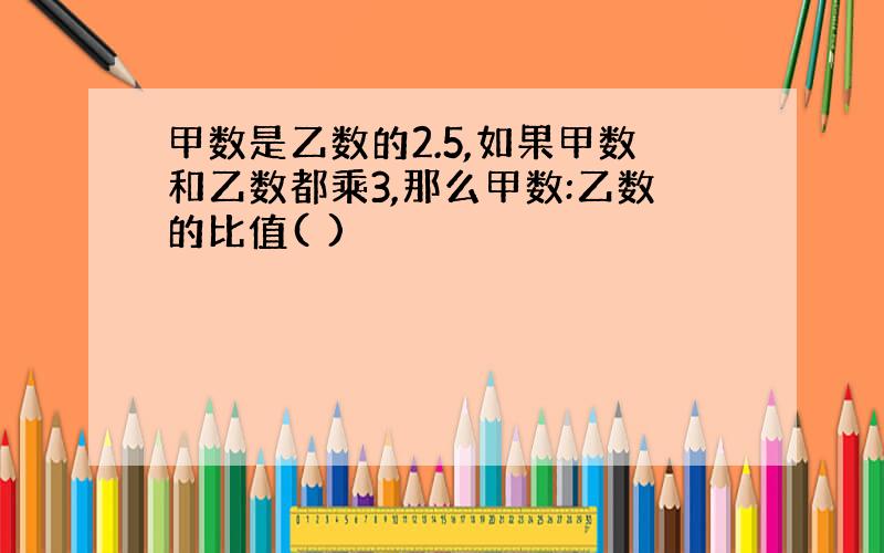 甲数是乙数的2.5,如果甲数和乙数都乘3,那么甲数:乙数的比值( )