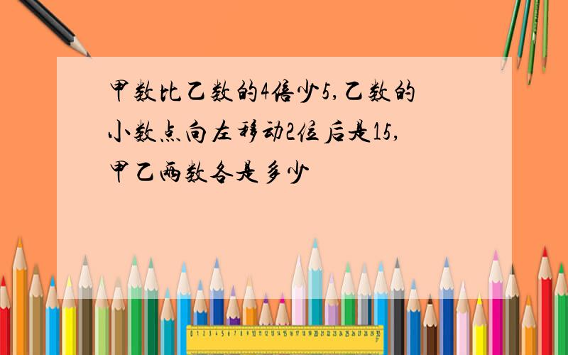 甲数比乙数的4倍少5,乙数的小数点向左移动2位后是15,甲乙两数各是多少