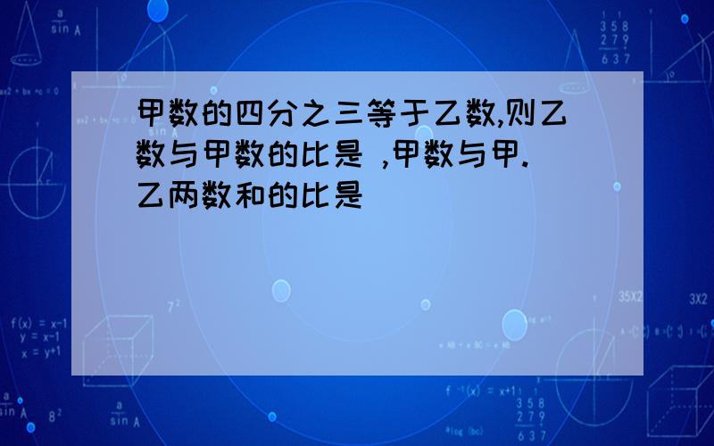 甲数的四分之三等于乙数,则乙数与甲数的比是 ,甲数与甲.乙两数和的比是