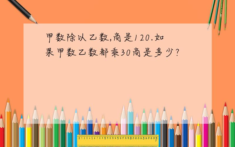 甲数除以乙数,商是120.如果甲数乙数都乘30商是多少?