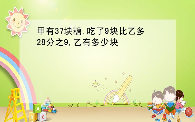 甲有37块糖,吃了9块比乙多28分之9,乙有多少块