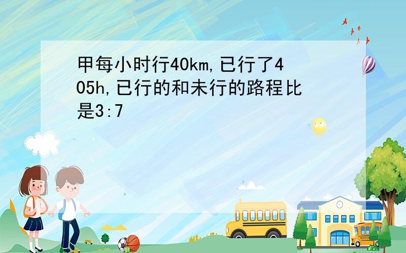 甲每小时行40km,已行了405h,已行的和未行的路程比是3:7