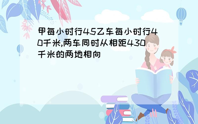 甲每小时行45乙车每小时行40千米,两车同时从相距430千米的两地相向