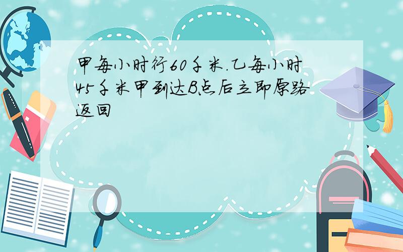 甲每小时行60千米.乙每小时45千米甲到达B点后立即原路返回
