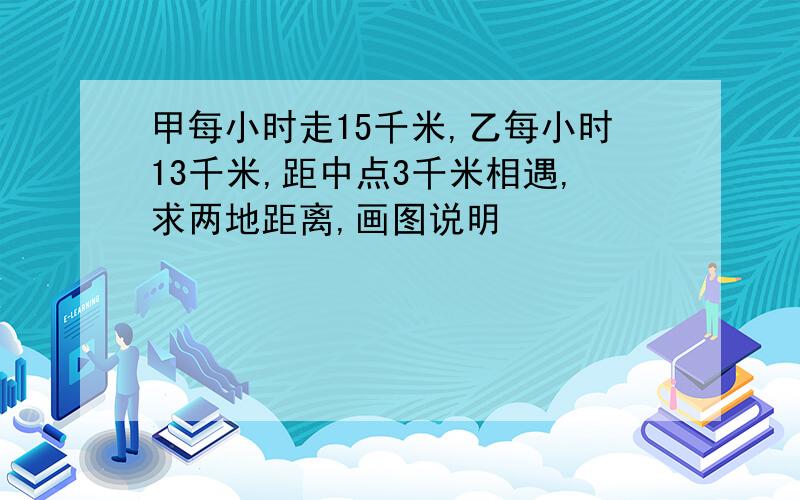 甲每小时走15千米,乙每小时13千米,距中点3千米相遇,求两地距离,画图说明