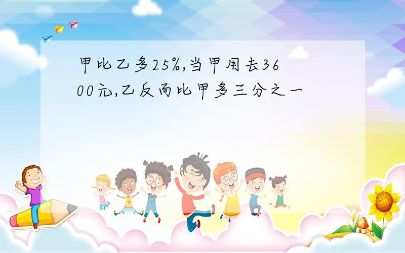 甲比乙多25%,当甲用去3600元,乙反而比甲多三分之一