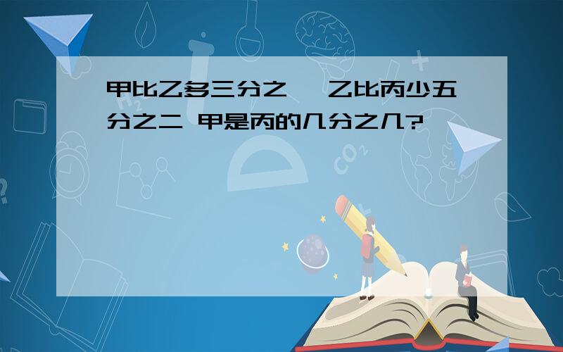 甲比乙多三分之一 乙比丙少五分之二 甲是丙的几分之几?