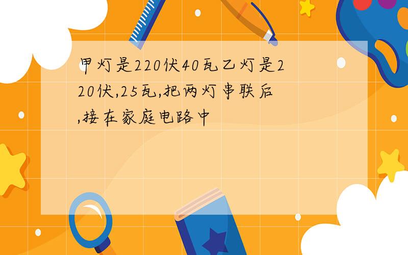 甲灯是220伏40瓦乙灯是220伏,25瓦,把两灯串联后,接在家庭电路中