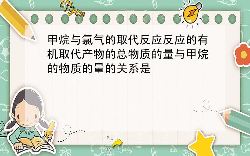 甲烷与氯气的取代反应反应的有机取代产物的总物质的量与甲烷的物质的量的关系是