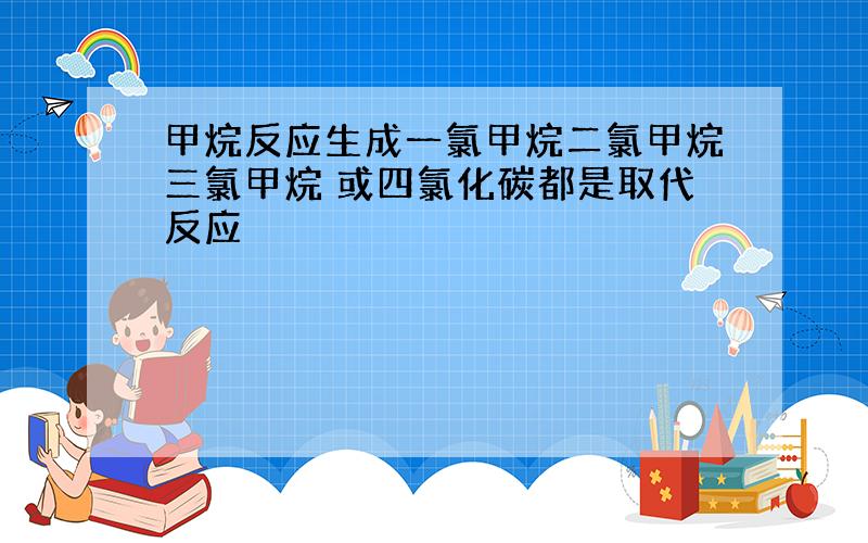 甲烷反应生成一氯甲烷二氯甲烷三氯甲烷 或四氯化碳都是取代反应