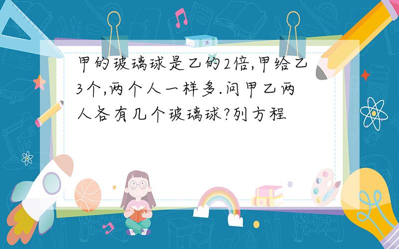 甲的玻璃球是乙的2倍,甲给乙3个,两个人一样多.问甲乙两人各有几个玻璃球?列方程