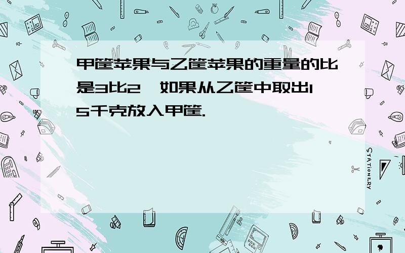 甲筐苹果与乙筐苹果的重量的比是3比2,如果从乙筐中取出15千克放入甲筐.