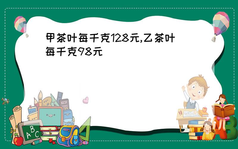 甲茶叶每千克128元,乙茶叶每千克98元