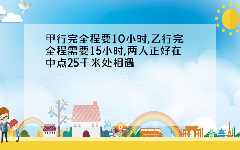 甲行完全程要10小时,乙行完全程需要15小时,两人正好在中点25千米处相遇