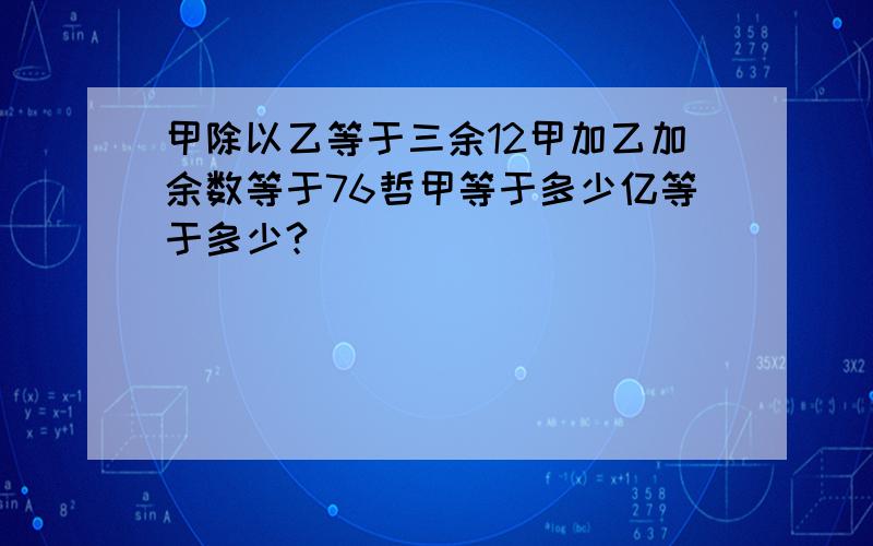 甲除以乙等于三余12甲加乙加余数等于76哲甲等于多少亿等于多少?