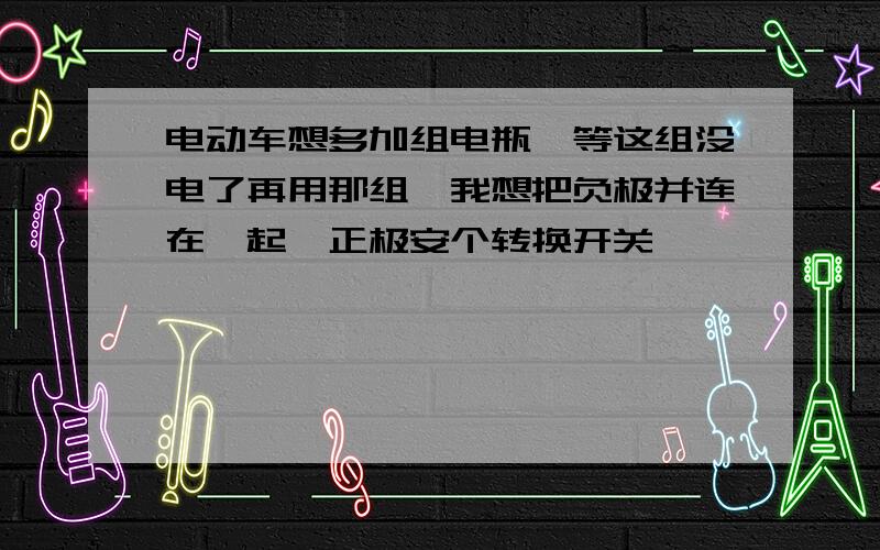 电动车想多加组电瓶,等这组没电了再用那组,我想把负极并连在一起,正极安个转换开关