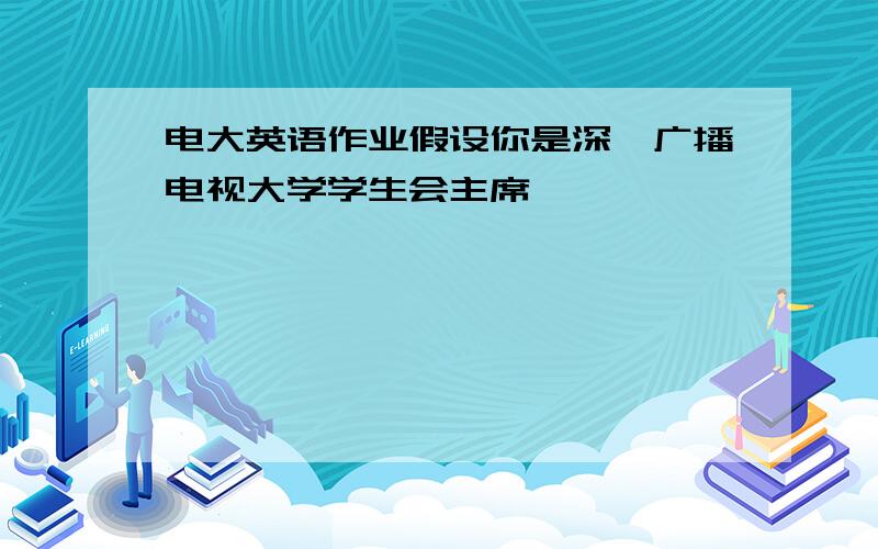 电大英语作业假设你是深圳广播电视大学学生会主席