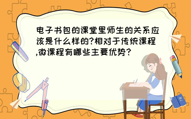 电子书包的课堂里师生的关系应该是什么样的?相对于传统课程,微课程有哪些主要优势?