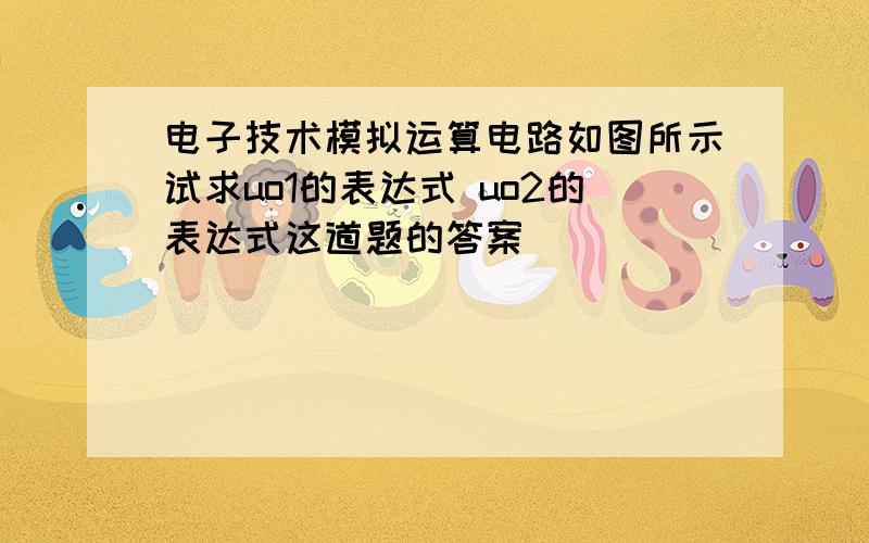 电子技术模拟运算电路如图所示试求uo1的表达式 uo2的表达式这道题的答案