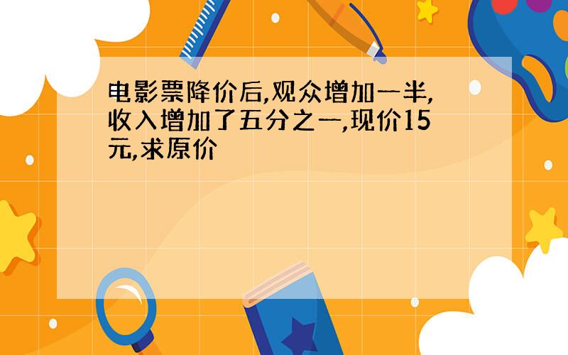 电影票降价后,观众增加一半,收入增加了五分之一,现价15元,求原价