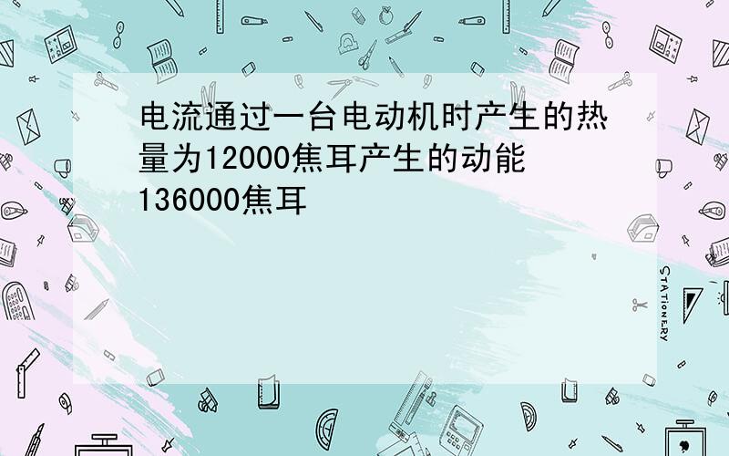 电流通过一台电动机时产生的热量为12000焦耳产生的动能136000焦耳