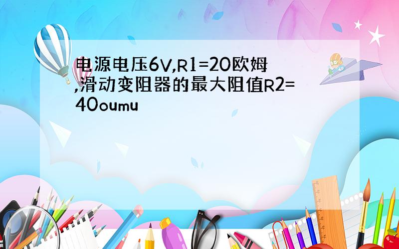 电源电压6V,R1=20欧姆,滑动变阻器的最大阻值R2=40oumu