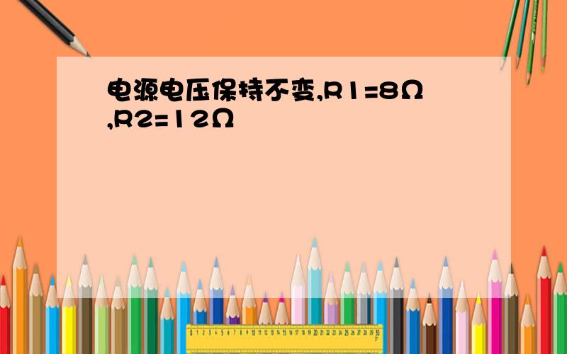 电源电压保持不变,R1=8Ω,R2=12Ω