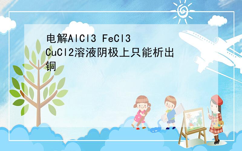 电解AlCl3 FeCl3 CuCl2溶液阴极上只能析出铜