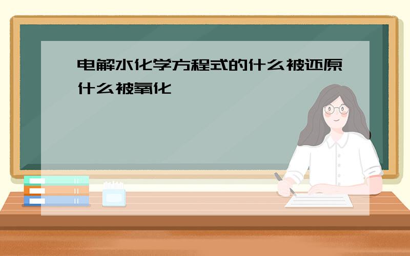 电解水化学方程式的什么被还原什么被氧化