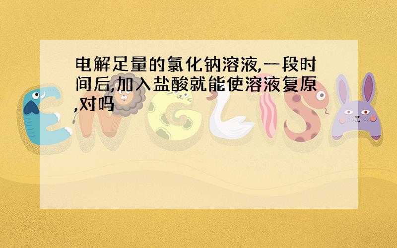 电解足量的氯化钠溶液,一段时间后,加入盐酸就能使溶液复原,对吗