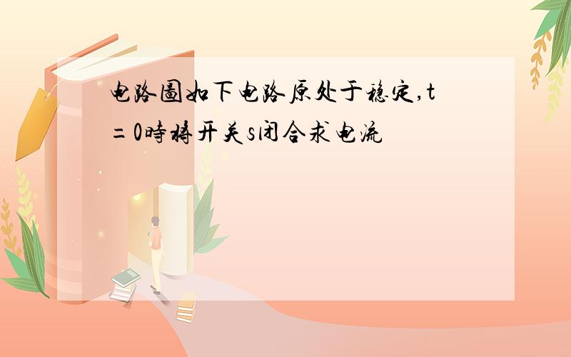 电路图如下电路原处于稳定,t=0时将开关s闭合求电流