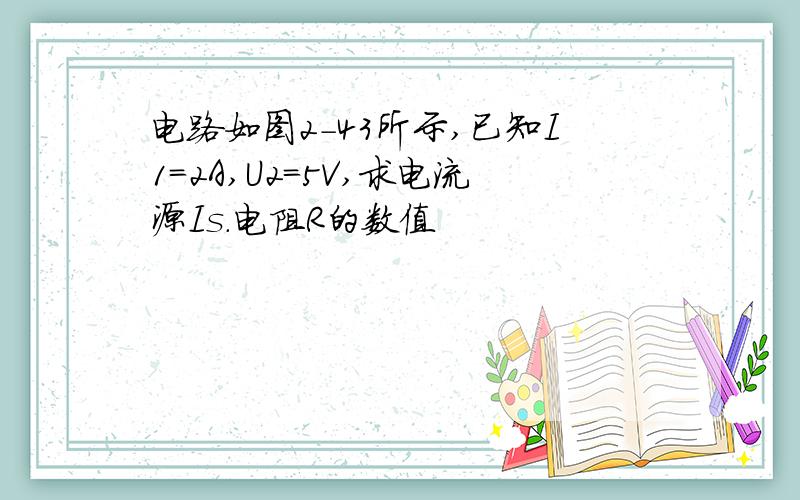 电路如图2-43所示,已知I1=2A,U2=5V,求电流源Is.电阻R的数值