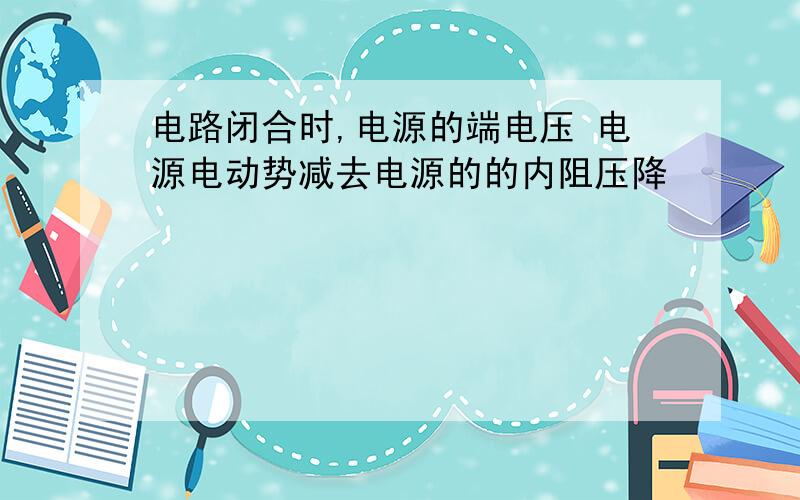 电路闭合时,电源的端电压 电源电动势减去电源的的内阻压降